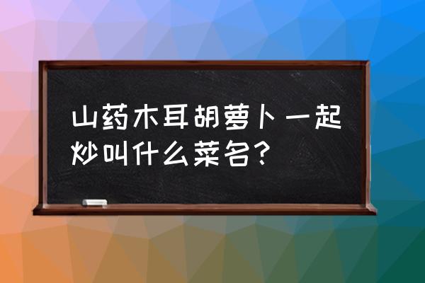 山药胡萝卜和木耳怎么炒好吃 山药木耳胡萝卜一起炒叫什么菜名？