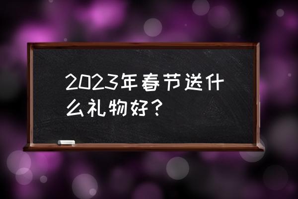 春节送礼物最好送什么 2023年春节送什么礼物好？