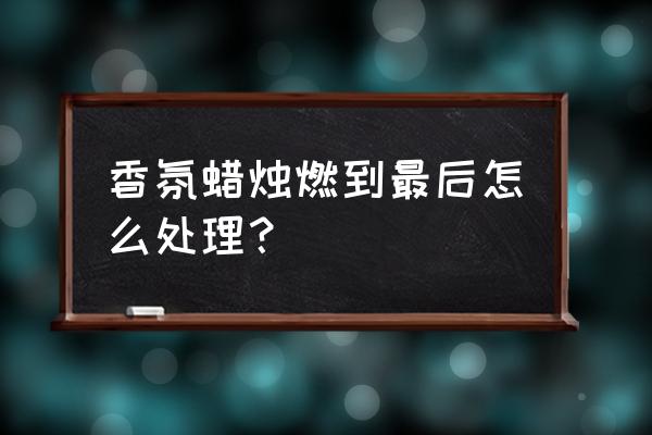 香氛蜡烛怎么燃烧均匀 香氛蜡烛燃到最后怎么处理？