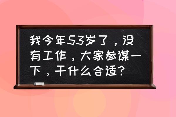 如何有一份稳定的工作 我今年53岁了，没有工作，大家参谋一下，干什么合适？