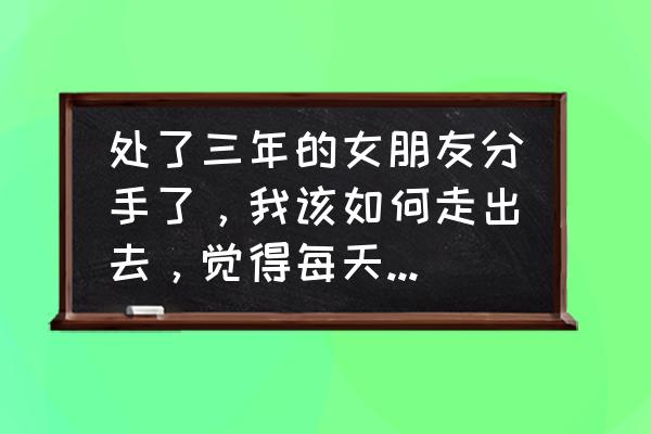 女朋友要分手该怎么处理 处了三年的女朋友分手了，我该如何走出去，觉得每天都痛不欲生？