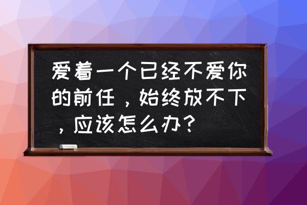 失恋了很爱的人放不下怎么办 爱着一个已经不爱你的前任，始终放不下，应该怎么办？