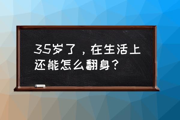 到了35岁今后的人生究竟该怎样过 35岁了，在生活上还能怎么翻身？