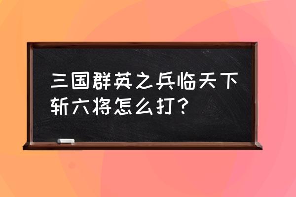 手游三国群英之兵临天下攻略 三国群英之兵临天下斩六将怎么打？