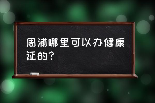 上海市哪里可以办理健康证 周浦哪里可以办健康证的？