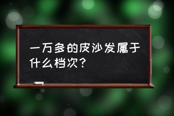 真皮沙发哪个品牌经济实惠耐用 一万多的皮沙发属于什么档次？