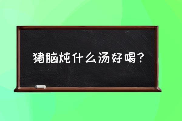 天麻炖猪脑有什么功效与作用 猪脑炖什么汤好喝？