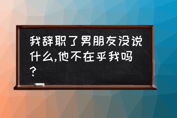 男朋友不在乎我我要怎么和他说 我辞职了男朋友没说什么,他不在乎我吗？