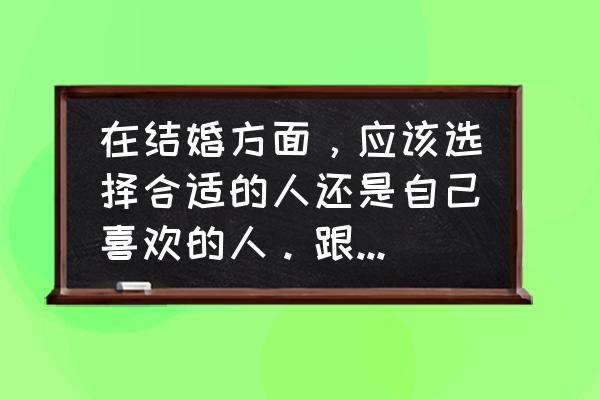 婚姻适合的才是最好的 在结婚方面，应该选择合适的人还是自己喜欢的人。跟合适的人在一块没有一点喜欢。我应该怎么选择？