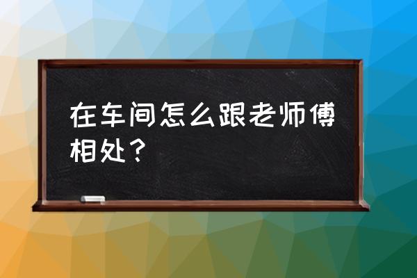 怎么和同事打交道处理好关系 在车间怎么跟老师傅相处？