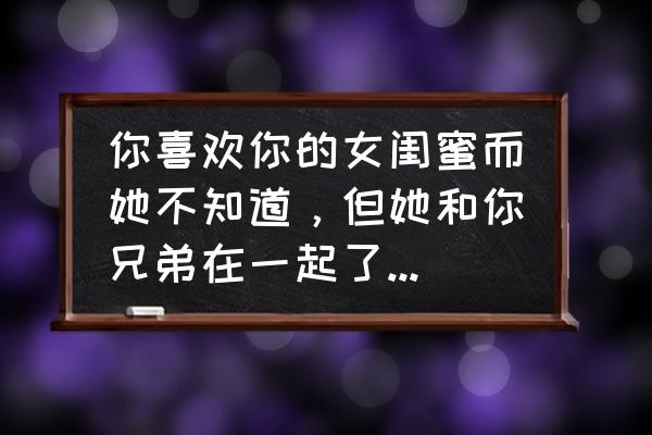 怎样把女生变成你的闺蜜 你喜欢你的女闺蜜而她不知道，但她和你兄弟在一起了，你会怎么办？