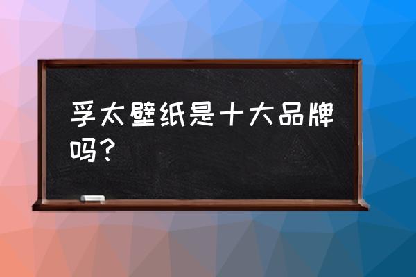 墙纸买什么品牌最好 孚太壁纸是十大品牌吗？