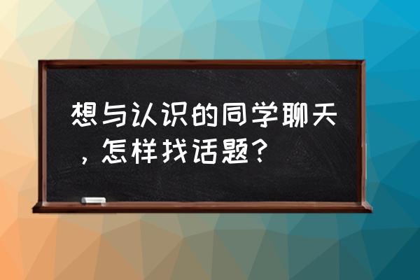 刚加同学怎么聊天 想与认识的同学聊天，怎样找话题？