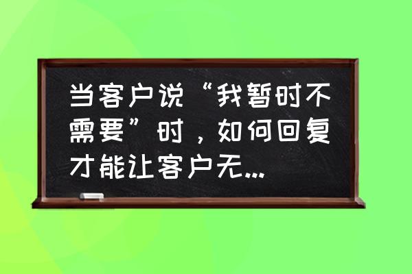 对付客户的十大秘诀 当客户说“我暂时不需要”时，如何回复才能让客户无法拒绝？