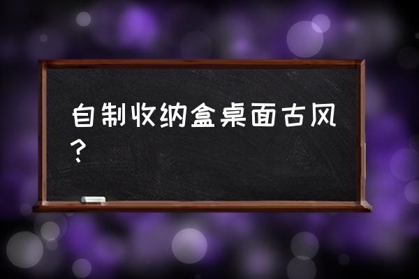 自制桌面收纳盒的教程 自制收纳盒桌面古风？