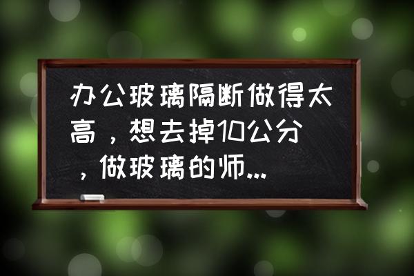 玻璃隔断用什么来遮挡最好 办公玻璃隔断做得太高，想去掉10公分，做玻璃的师傅都说不好弄，有什么好办法去到一块，请大家帮忙？