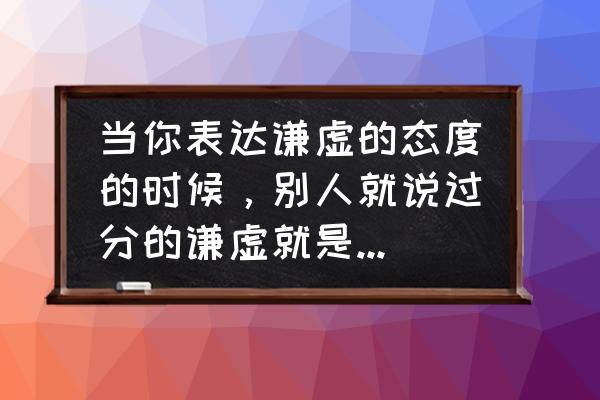 怎样才能做一个谦虚的人 当你表达谦虚的态度的时候，别人就说过分的谦虚就是骄傲，怎么回复别人？