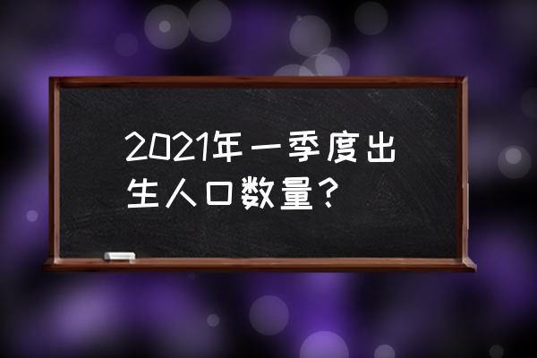 每年新生儿出生人数对比 2021年一季度出生人口数量？