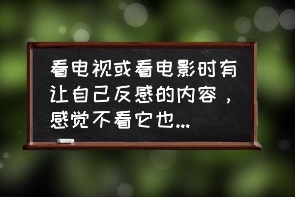 从喜欢到厌恶是种什么感觉 看电视或看电影时有让自己反感的内容，感觉不看它也有厌恶的感觉，怎么办？