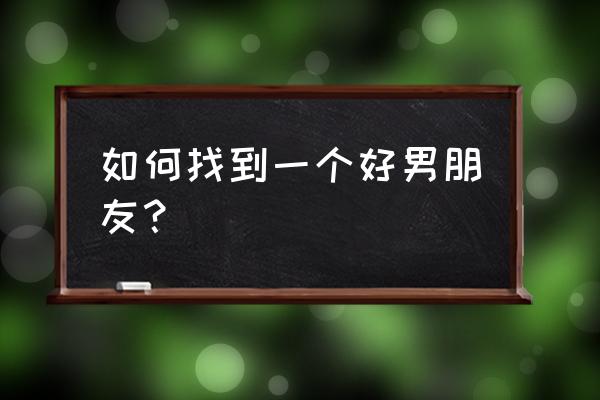 女生怎么找男朋友谈恋爱 如何找到一个好男朋友？