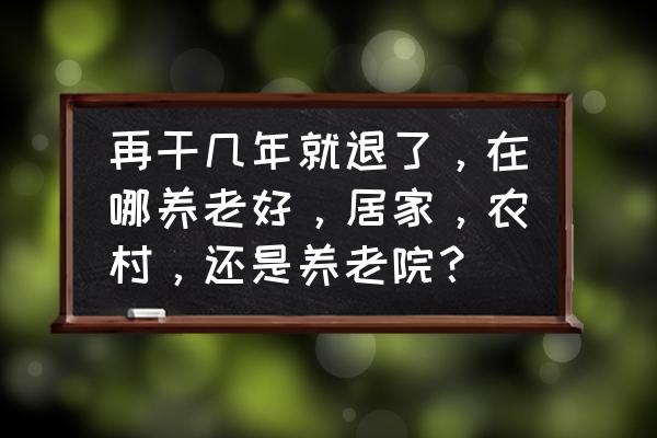 农村居家养老解决方案 再干几年就退了，在哪养老好，居家，农村，还是养老院？