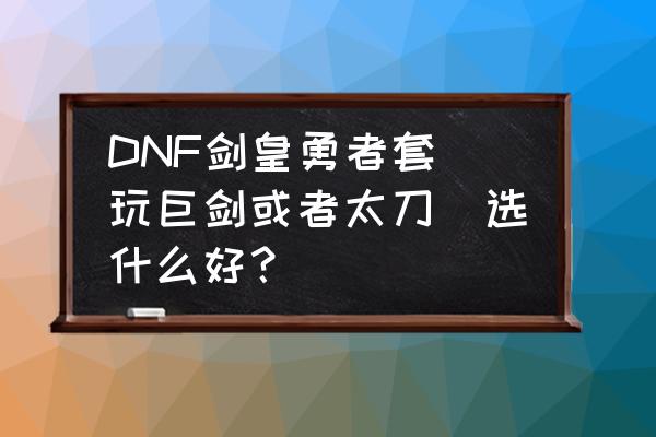 dnf改版后剑宗90b套排行 DNF剑皇勇者套（玩巨剑或者太刀）选什么好？