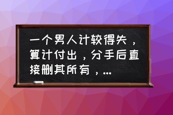 恋爱中有必要计较付出吗 一个男人计较得失，算计付出，分手后直接删其所有，有错吗？