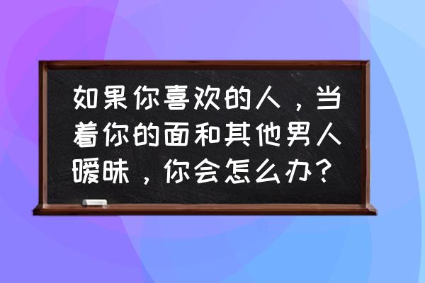 爱上一个容易被别人影响想法的人 如果你喜欢的人，当着你的面和其他男人暧昧，你会怎么办？