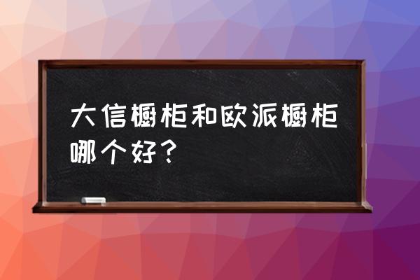 大信橱柜是几线品牌 大信橱柜和欧派橱柜哪个好？