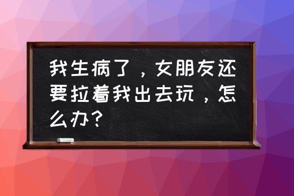 怎么照顾来例假的女朋友 我生病了，女朋友还要拉着我出去玩，怎么办？