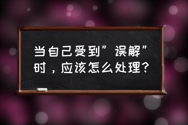 面对别人的误解该怎么处理 当自己受到”误解”时，应该怎么处理？