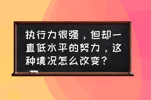 执行力十大层次 执行力很强，但却一直低水平的努力，这种境况怎么改变？