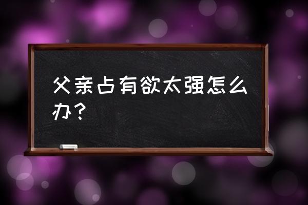 父母占有欲和控制欲太强了怎么办 父亲占有欲太强怎么办？