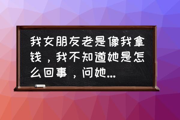 女朋友经常要钱怎么办 我女朋友老是像我拿钱，我不知道她是怎么回事，问她什么事要那么多钱，她老是不说？