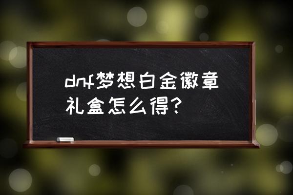 dnf送的徽章礼盒怎么打造 dnf梦想白金徽章礼盒怎么得？