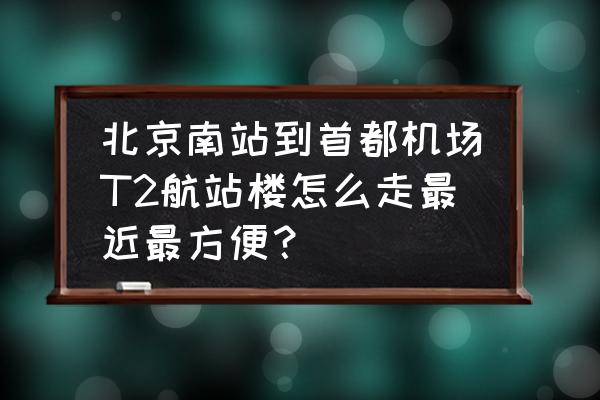 北京南到首都机场怎么走 北京南站到首都机场T2航站楼怎么走最近最方便？