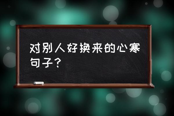 真心换寒心的经典句子 对别人好换来的心寒句子？