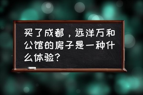 远洋东方公馆值得买吗 买了成都，远洋万和公馆的房子是一种什么体验？