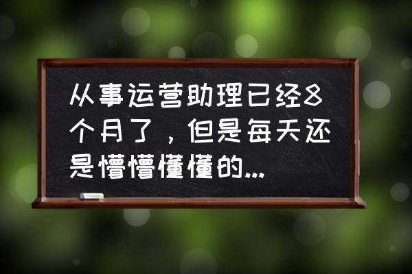 电子商务运营助理工作内容 从事运营助理已经8个月了，但是每天还是懵懵懂懂的不知道该干些什么，该怎么办？