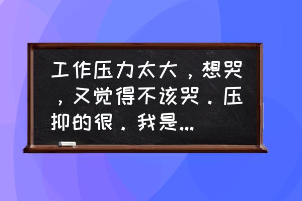 继续和轻松的反义词是什么 工作压力太大，想哭，又觉得不该哭。压抑的很。我是男的，岁数也不小了，是不是很没出息？怎么调节呢？