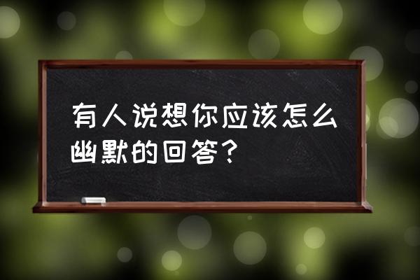 哪里想我了高情商回答 有人说想你应该怎么幽默的回答？