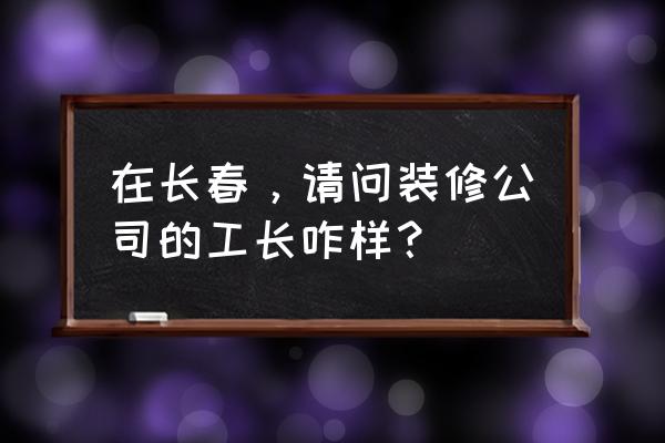 长春个人装修 在长春，请问装修公司的工长咋样？