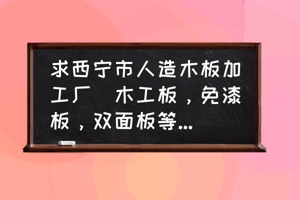 附近的板材加工厂 求西宁市人造木板加工厂（木工板，免漆板，双面板等等装修木板）？