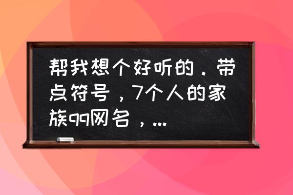 qq家族最新排名 帮我想个好听的。带点符号，7个人的家族qq网名，要加名字？