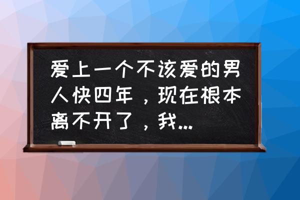 只想好好爱一场 爱上一个不该爱的男人快四年，现在根本离不开了，我该怎么办啊？