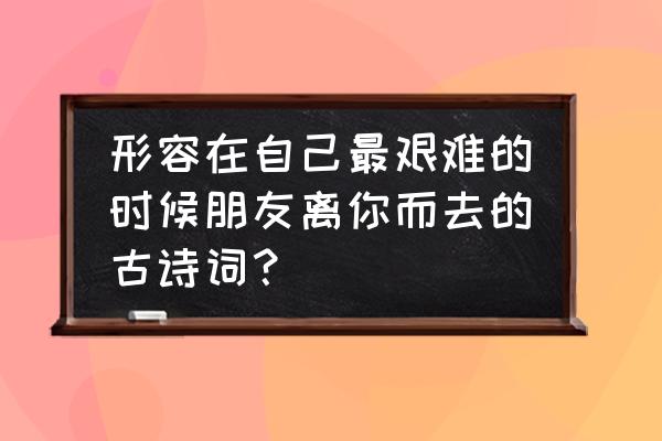 朋友离别的句子简短一句话 形容在自己最艰难的时候朋友离你而去的古诗词？