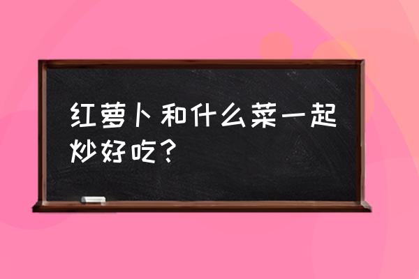 炒鸡蛋都有什么菜搭配 红萝卜和什么菜一起炒好吃？