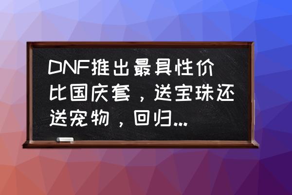 dnf国庆礼包有什么可以交易的 DNF推出最具性价比国庆套，送宝珠还送宠物，回归玩家买两套直接毕业，如何评价？