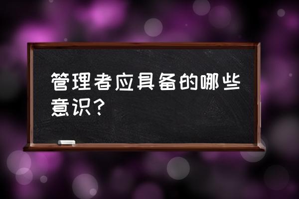 怎样才算一个合格的管理者 管理者应具备的哪些意识？