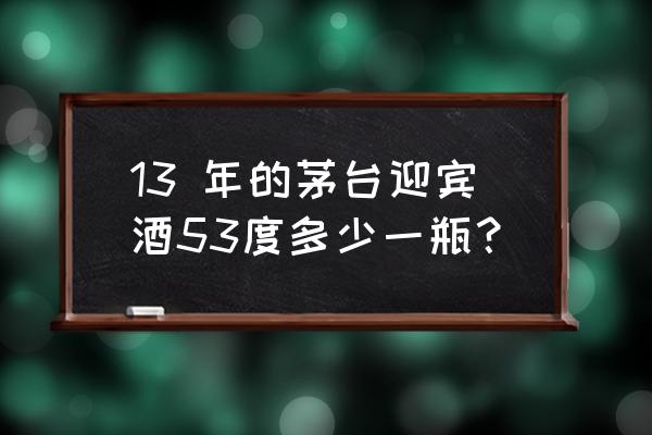 正宗茅台迎宾53度现价多少 13 年的茅台迎宾酒53度多少一瓶？